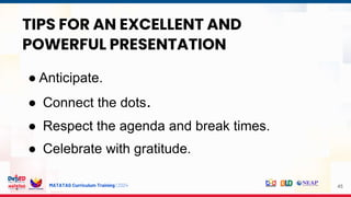 MATATAG Curriculum Training | 2024 45
TIPS FOR AN EXCELLENT AND
POWERFUL PRESENTATION
● Anticipate.
● Connect the dots.
● Respect the agenda and break times.
● Celebrate with gratitude.
 
