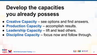 MATATAG Curriculum Training | 2024 47
Develop the capacities
you already possess
● Creative Capacity – see options and find answers.
● Production Capacity – accomplish results.
● Leadership Capacity – lift and lead others.
● Discipline Capacity – focus now and follow through.
 