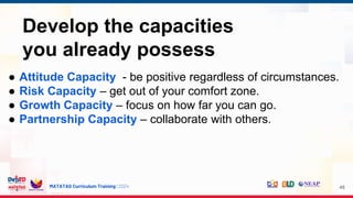 MATATAG Curriculum Training | 2024 48
Develop the capacities
you already possess
● Attitude Capacity - be positive regardless of circumstances.
● Risk Capacity – get out of your comfort zone.
● Growth Capacity – focus on how far you can go.
● Partnership Capacity – collaborate with others.
 