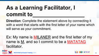 MATATAG Curriculum Training | 2024 55
As a Learning Facilitator, I
commit to_________________
Direction: Complete the statement above by connecting it
with a word that starts with the first letter of your name which
will serve as your commitment.
Ex: My name is MILANER and the first letter of my
name is M, and so I commit to be a MATATAG
facilitator.
 