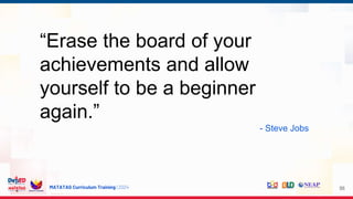 MATATAG Curriculum Training | 2024 56
“Erase the board of your
achievements and allow
yourself to be a beginner
again.”
- Steve Jobs
 