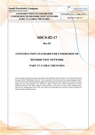 Saudi Electricity Company
Distribution Services Sector
CONSTRUCTION STANDARD FOR
UNDERGROUND DISTRIBUTION NETWORK
PART 17: CABLE TRENCHES
Issue Date: 8/2019 Page: 1 of 45
SDCS-02-17 REV.01
SDCS-02-17
Rev.01
CONSTRUCTION STANDARD FOR UNDERGROUND
DISTRIBUTION NETWORK
PART 17: CABLE TRENCHES
This document contains proprietary information developed by and for exclusive use of Saudi Electricity
Company (SEC) Distribution Network. Your acceptance of the document is an acknowledgment that it
must be used for the identified purpose/application and during the period indicated. It cannot be used or
copied for any other purposes nor released to others without prior written authorization of SEC
Distribution Sector. SEC shall assume no responsibility for any type of misuse and/or misapplication,
and any arm resulting there from. SEC also reserves the right take any necessary actions to protect its
interest against unauthorized use.
 