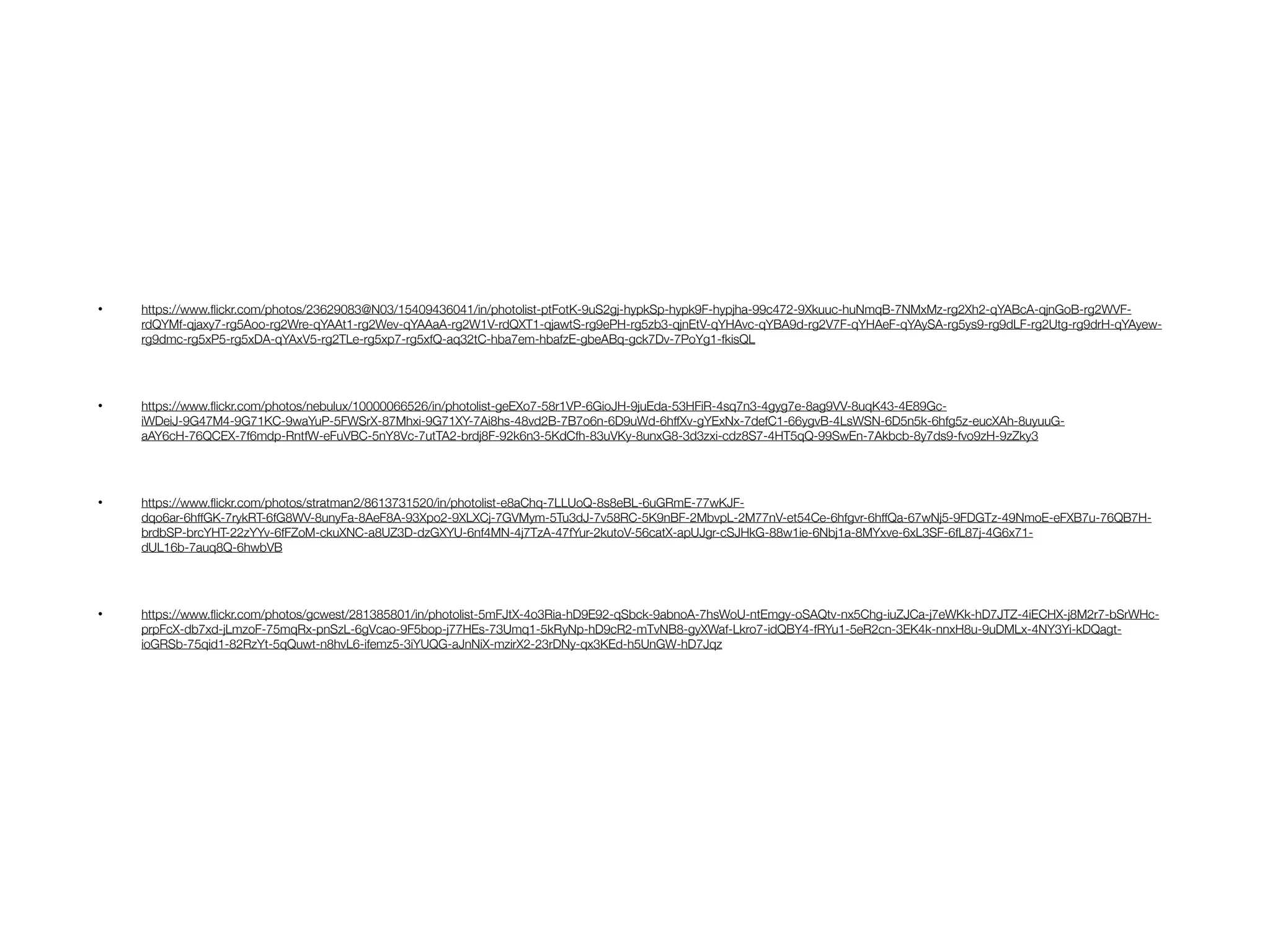 • https://www.ﬂickr.com/photos/23629083@N03/15409436041/in/photolist-ptFotK-9uS2gj-hypkSp-hypk9F-hypjha-99c472-9Xkuuc-huNmqB-7NMxMz-rg2Xh2-qYABcA-qjnGoB-rg2WVF-
rdQYMf-qjaxy7-rg5Aoo-rg2Wre-qYAAt1-rg2Wev-qYAAaA-rg2W1V-rdQXT1-qjawtS-rg9ePH-rg5zb3-qjnEtV-qYHAvc-qYBA9d-rg2V7F-qYHAeF-qYAySA-rg5ys9-rg9dLF-rg2Utg-rg9drH-qYAyew-
rg9dmc-rg5xP5-rg5xDA-qYAxV5-rg2TLe-rg5xp7-rg5xfQ-aq32tC-hba7em-hbafzE-gbeABq-gck7Dv-7PoYg1-fkisQL
• https://www.ﬂickr.com/photos/nebulux/10000066526/in/photolist-geEXo7-58r1VP-6GioJH-9juEda-53HFiR-4sq7n3-4gyg7e-8ag9VV-8uqK43-4E89Gc-
iWDeiJ-9G47M4-9G71KC-9waYuP-5FWSrX-87Mhxi-9G71XY-7Ai8hs-48vd2B-7B7o6n-6D9uWd-6hffXv-gYExNx-7defC1-66ygvB-4LsWSN-6D5n5k-6hfg5z-eucXAh-8uyuuG-
aAY6cH-76QCEX-7f6mdp-RntfW-eFuVBC-5nY8Vc-7utTA2-brdj8F-92k6n3-5KdCfh-83uVKy-8unxG8-3d3zxi-cdz8S7-4HT5qQ-99SwEn-7Akbcb-8y7ds9-fvo9zH-9zZky3
• https://www.ﬂickr.com/photos/stratman2/8613731520/in/photolist-e8aChq-7LLUoQ-8s8eBL-6uGRmE-77wKJF-
dqo6ar-6hffGK-7rykRT-6fG8WV-8unyFa-8AeF8A-93Xpo2-9XLXCj-7GVMym-5Tu3dJ-7v58RC-5K9nBF-2MbvpL-2M77nV-et54Ce-6hfgvr-6hffQa-67wNj5-9FDGTz-49NmoE-eFXB7u-76QB7H-
brdbSP-brcYHT-22zYYv-6fFZoM-ckuXNC-a8UZ3D-dzGXYU-6nf4MN-4j7TzA-47fYur-2kutoV-56catX-apUJgr-cSJHkG-88w1ie-6Nbj1a-8MYxve-6xL3SF-6fL87j-4G6x71-
dUL16b-7auq8Q-6hwbVB
• https://www.ﬂickr.com/photos/gcwest/281385801/in/photolist-5mFJtX-4o3Ria-hD9E92-qSbck-9abnoA-7hsWoU-ntEmgy-oSAQtv-nx5Chg-iuZJCa-j7eWKk-hD7JTZ-4iECHX-j8M2r7-bSrWHc-
prpFcX-db7xd-jLmzoF-75mqRx-pnSzL-6gVcao-9F5bop-j77HEs-73Umq1-5kRyNp-hD9cR2-mTvNB8-gyXWaf-Lkro7-idQBY4-fRYu1-5eR2cn-3EK4k-nnxH8u-9uDMLx-4NY3Yi-kDQagt-
ioGRSb-75qid1-82RzYt-5qQuwt-n8hvL6-ifemz5-3iYUQG-aJnNiX-mzirX2-23rDNy-qx3KEd-h5UnGW-hD7Jqz
 