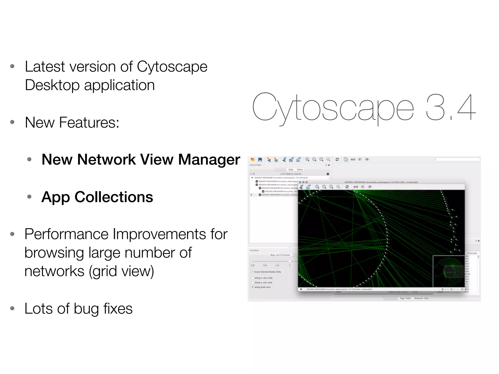 Cytoscape 3.4
• Latest version of Cytoscape
Desktop application
• New Features:
• New Network View Manager
• App Collections
• Performance Improvements for
browsing large number of
networks (grid view)
• Lots of bug ﬁxes
 