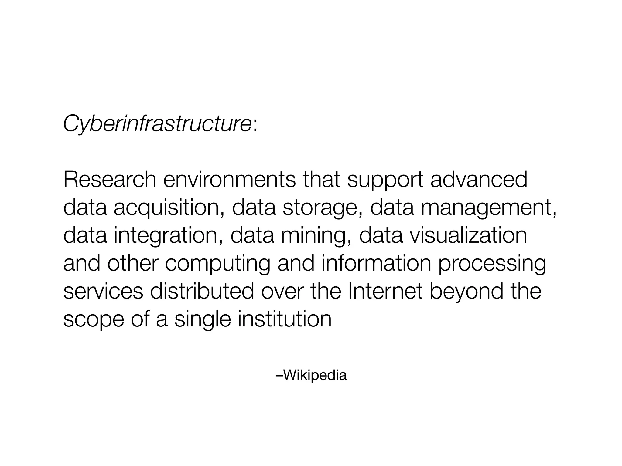 –Wikipedia
Cyberinfrastructure:
Research environments that support advanced
data acquisition, data storage, data management,
data integration, data mining, data visualization
and other computing and information processing
services distributed over the Internet beyond the
scope of a single institution
 