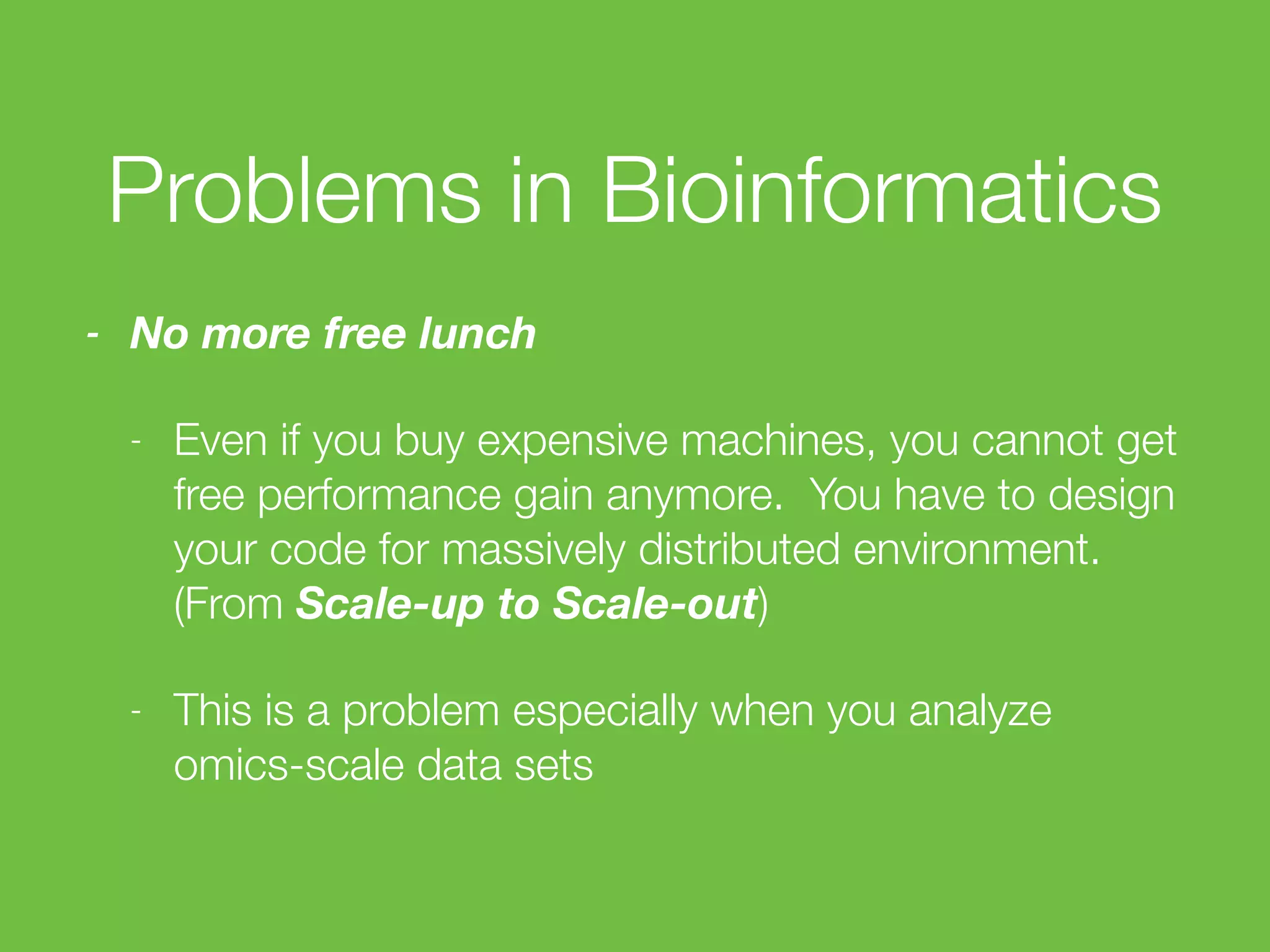 Problems in Bioinformatics
- No more free lunch
- Even if you buy expensive machines, you cannot get
free performance gain anymore. You have to design
your code for massively distributed environment.
(From Scale-up to Scale-out)
- This is a problem especially when you analyze
omics-scale data sets
 