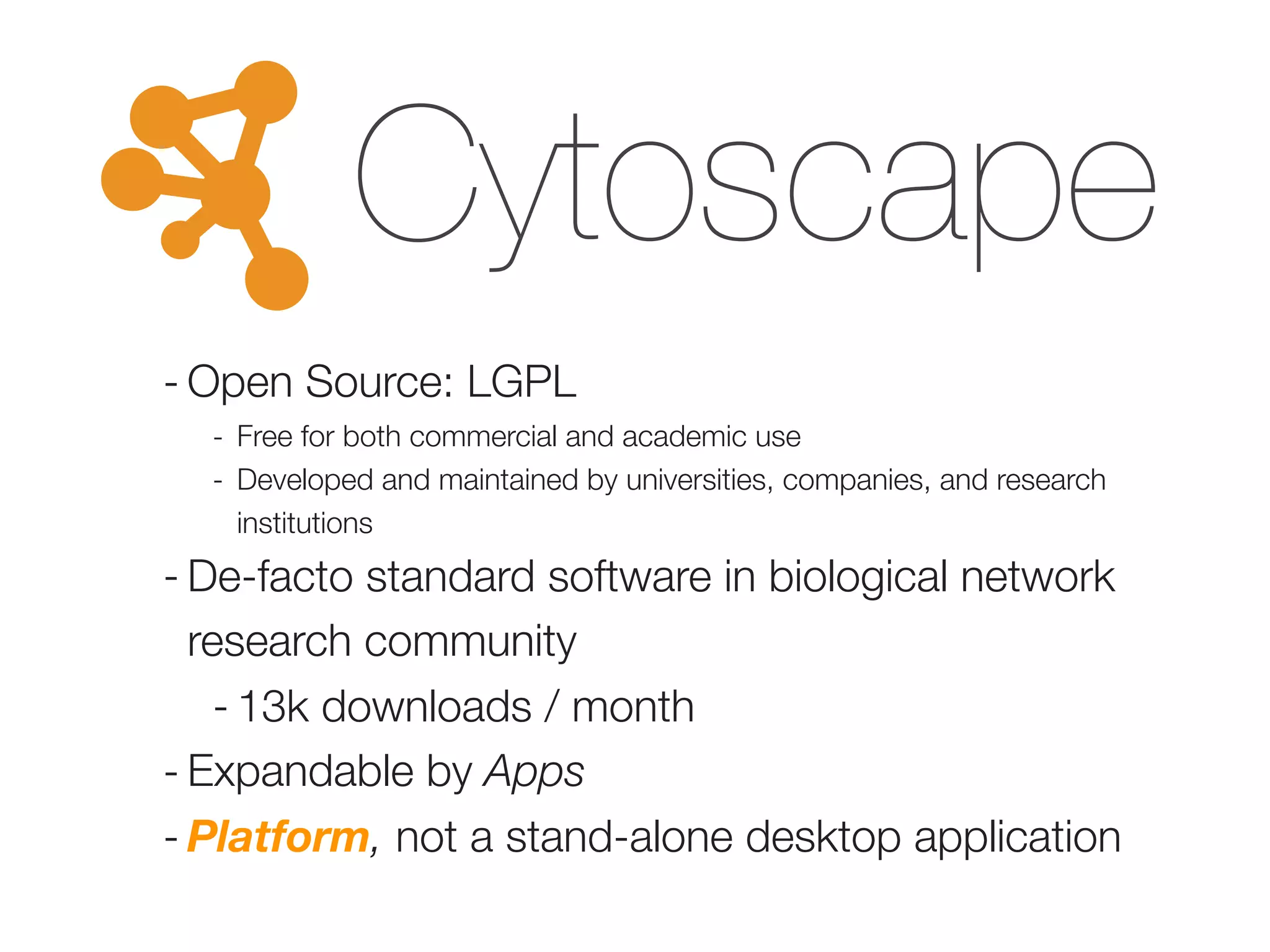 Cytoscape
- Open Source: LGPL
- Free for both commercial and academic use
- Developed and maintained by universities, companies, and research
institutions
- De-facto standard software in biological network
research community
- 13k downloads / month
- Expandable by Apps
- Platform, not a stand-alone desktop application
 