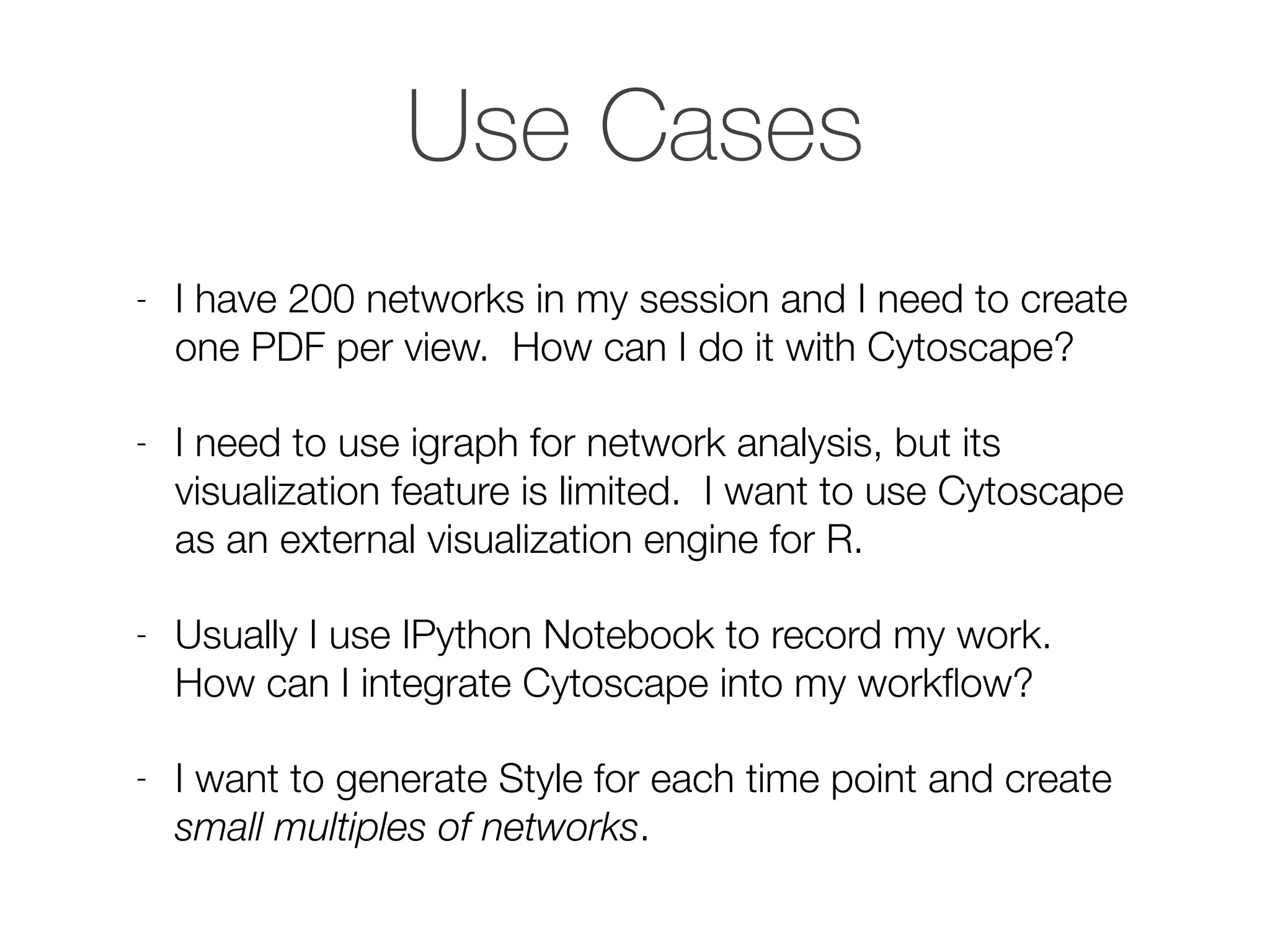 Use Cases
- I have 200 networks in my session and I need to create
one PDF per view. How can I do it with Cytoscape?
- I need to use igraph for network analysis, but its
visualization feature is limited. I want to use Cytoscape
as an external visualization engine for R.
- Usually I use IPython Notebook to record my work.
How can I integrate Cytoscape into my workﬂow?
- I want to generate Style for each time point and create
small multiples of networks.
 