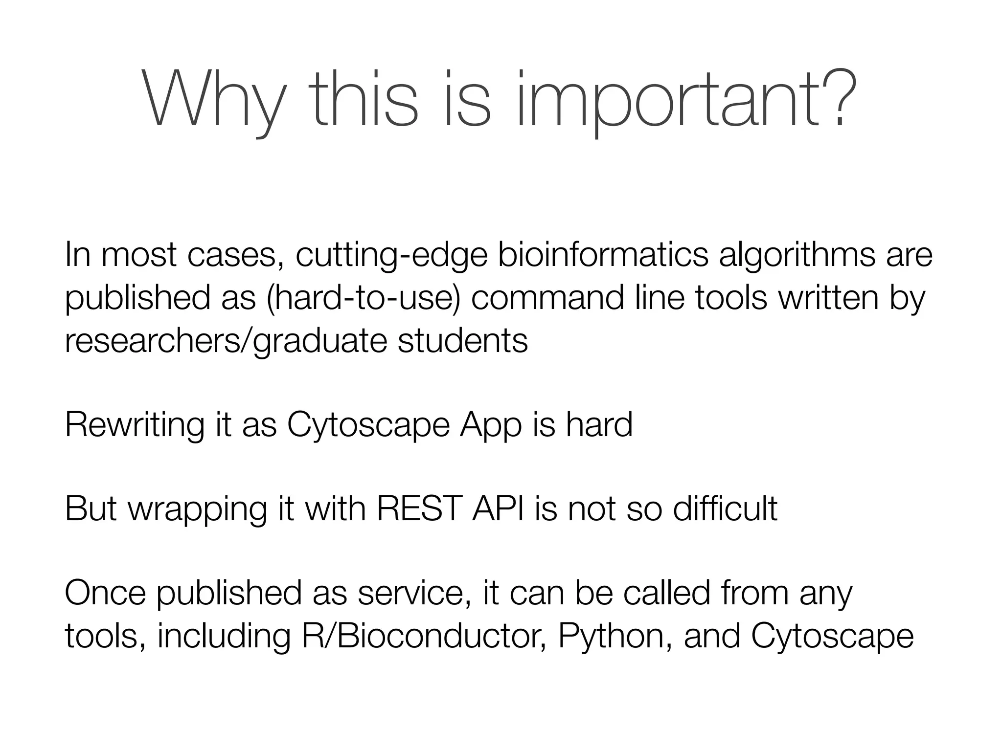 Why this is important?
In most cases, cutting-edge bioinformatics algorithms are
published as (hard-to-use) command line tools written by
researchers/graduate students
Rewriting it as Cytoscape App is hard
But wrapping it with REST API is not so difﬁcult
Once published as service, it can be called from any
tools, including R/Bioconductor, Python, and Cytoscape
 