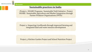 •Project 1: SHARE Programs- Sustainable Yield Initiative- Project
SHARE- Sustainable Agriculture and Market Integration through
Farmer Producer Organizations (FPOs)
Project 2: Impacting Livelihoods through improved farming and
integrated land and water resource development
Project 3: Kitchen Garden Project and School Nutrition Project
Sustainable practices in India
Monsanto
11
 