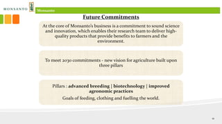 At the core of Monsanto’s business is a commitment to sound science
and innovation, which enables their research team to deliver high-
quality products that provide benefits to farmers and the
environment.
To meet 2030 commitments - new vision for agriculture built upon
three pillars
Pillars : advanced breeding | biotechnology | improved
agronomic practices
Goals of feeding, clothing and fuelling the world.
Future Commitments
Monsanto
12
 