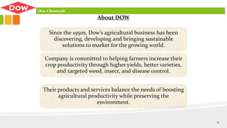 Since the 1950s, Dow’s agricultural business has been
discovering, developing and bringing sustainable
solutions to market for the growing world.
Company is committed to helping farmers increase their
crop productivity through higher yields, better varieties,
and targeted weed, insect, and disease control.
Their products and services balance the needs of boosting
agricultural productivity while preserving the
environment.
About DOW
Dow Chemicals
13
 