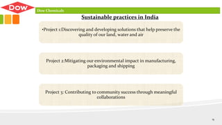 •Project 1:Discovering and developing solutions that help preserve the
quality of our land, water and air
Project 2:Mitigating our environmental impact in manufacturing,
packaging and shipping
Project 3: Contributing to community success through meaningful
collaborations
Sustainable practices in India
Dow Chemicals
15
 