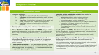International best practices Indian best practices
• 4 R nutrient stewardship:
i. Right Source: Balanced supply of essential nutrients
ii. Right Rate: Decisions based on soil nutrient supply and plant
demand
iii. Right Time: Decisions based on dynamics of crop uptake, soil
supply, nutrient loss risks, and field operation logistics
iv. Right Place: Address root-soil dynamics and nutrient
movement
• Integrated Nutrient Management Division (INM) [Ministry of
Agriculture] mandated to ensure:
• adequate availability of quality fertilizers to farmers
• periodical demand assessment and timely supply
• promoting integrated nutrient management
• soil test-based judicious and balanced use of chemical fertilizers in
conjunction with organic manures and bio-fertilizers
• promotion of organic farming
• Ensuring quality control of fertilizers through implementation of
Fertilizer Order
• Reduce phosphorus losses to protect and restore water-related ecosystems
• Nitrous Oxide Emission Reduction Protocol (NERP): Nitrogen fertilizer
is responsible for emission of nitrous oxide emissions, but it is also the main
driver of yield in modern high production systems – Critical balance to be
maintained
• Urea Deep Placement (UDP) - Method of fertilizer application wherein
fertilizer is compressed into pellets that are then placed underground in the
root zone of plants (rice cultivation)
• It increases fertilizer use efficiency by acting as a low-cost, slow-release
fertilizer product.
• Improving energy efficiency in ammonia production: Overall, an
ammonia plant built today uses some 30% less energy per ton of ammonia
produced than one built 40 years ago. Restructuring has rewarded more
efficient producers
• Integrated Pest Management or IPM - Systems approach to reducing
damage caused by pests to an acceptable level without harming the
environment
• IPM combines biological, cultural, physical and chemical tools to minimize
economic costs and health, and environmental risks.
• Includes adoption of pest-resistant varieties of crops, biological and physical
control methods, bio pesticides, and when absolutely necessary, non-toxic
chemical pesticide
• Carbon Capture and Storage (CCS): CO2 is currently captured at a number
of ammonia production sites for use in the manufacture of urea or in other
industrial value chains. The expansion of CCS in ammonia production could
be supported by appropriate policy decisions.
17
Best practices worldwide
 