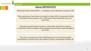 •Monsanto India Limited (MIL) - a subsidiary of the Monsanto Company, USA
With a presence of more than six decades in India, MIL is committed to help
the Indian farmer produce more while conserving sustainably and to be
successful.
Monsanto proudly projects itself as a sustainable agriculture company,
committed to deliver products that help farmers grow better crops throughout
the world.
They have recently joined The World Business Council for Sustainable
Development to further boost their efforts towards a sustainable world for all.
About MONSANTO
Monsanto
9
 