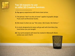 Top 10 reasons to use  or refer SD Creative Services. 10.  Your print projects will never be created in Microsoft Word.   (unless you want that?) 9.  A nicely designed print piece will go well with that Mary Kay    hand lotion you just bought. 7.  The phrase “don’t try this at home” applies to graphic design    if you want professional results. 6.  Big agency experience with home town prices. 8.  We mean it when we say “We Listen. We Create. We Deliver.” As delivered to the Santa Clarita Valeey Business Group 