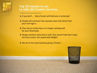 Top 10 reasons to use  or refer SD Creative Services. 5.  We are in the same business group, Einstein. 3.  That clip art smiley face is no longer working well    for your letterhead. 2.  People will comment how squeaky clean and minty fresh    your new logo is. 1.  If you don’t. . . Barry Enzant will hold you in contempt! 4.  Design solutions executed so well, they would make Kym Cappi    not only scream, but squeal with delight! As delivered to the Santa Clarita Valeey Business Group 