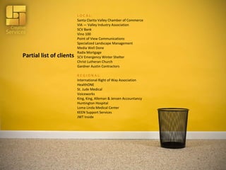 Partial list of clients L O C A L: Santa Clarita Valley Chamber of Commerce VIA — Valley Industry Association SCV Bank Vino 100 Point of View Communications Specialized Landscape Management Media Well Done Radix Mortgage SCV Emergency Winter Shelter Christ Lutheran Church Gardner Austin Contractors R E G I O N A L: International Right of Way Association HealthONE St. Jude Medical Voiceworks King, King, Alleman & Jensen Accountancy Huntington Hospital Loma Linda Medical Center KEEN Support Services JWT Inside 