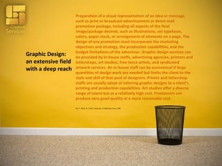 Graphic Design: an extensive field with a deep reach Preparation of a visual representation of an idea or message, such as print or broadcast advertisement or direct mail promotion package, including all aspects of the final image/package desired, such as illustrations, set typefaces, colors, paper stock, or arrangement of elements on a page. The design of any promotion must incorporate the marketing objectives and strategy, the production capabilities, and the budget limitations of the advertiser. Graphic design services can be provided by in-house staffs, advertising agencies, printers and lettershops, art studios, free-lance artists, and syndicated artwork services. An in-house staff can be economical if large quantities of design work are needed but limits the client to the style and skill of that pool of designers. Printer and lettershop staffs are usually adept at tailoring graphic designs to a client’s printing and production capabilities. Art studios offer a diverse range of talent but at a relatively high cost. Freelancers can produce very good quality at a more reasonable cost. Ref: J. Imber, B. Toffler; Dictionary of Marketing Terms, 2008 