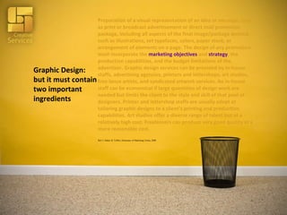 Graphic Design: but it must contain two important ingredients Preparation of a visual representation of an idea or message, such as print or broadcast advertisement or direct mail promotion package, including all aspects of the final image/package desired, such as illustrations, set typefaces, colors, paper stock, or arrangement of elements on a page. The design of any promotion must incorporate the  marketing objectives  and  strategy , the production capabilities, and the budget limitations of the advertiser. Graphic design services can be provided by in-house staffs, advertising agencies, printers and lettershops, art studios, free-lance artists, and syndicated artwork services. An in-house staff can be economical if large quantities of design work are needed but limits the client to the style and skill of that pool of designers. Printer and lettershop staffs are usually adept at tailoring graphic designs to a client’s printing and production capabilities. Art studios offer a diverse range of talent but at a relatively high cost. Freelancers can produce very good quality at a more reasonable cost. Ref: J. Imber, B. Toffler; Dictionary of Marketing Terms, 2008 