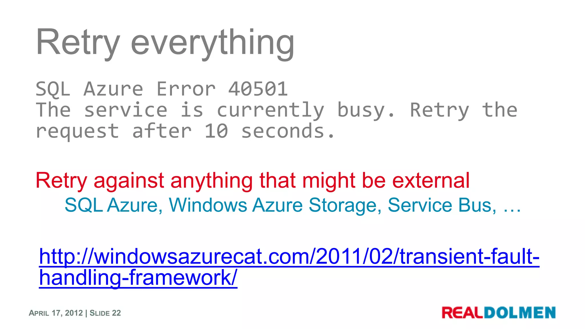 Retry everything
 SQL Azure Error 40501
 The service is currently busy. Retry the
 request after 10 seconds.

 Retry against anything that might be external
         SQL Azure, Windows Azure Storage, Service Bus, …

  http://windowsazurecat.com/2011/02/transient-fault-
  handling-framework/
APRIL 17, 2012 | SLIDE 22
 