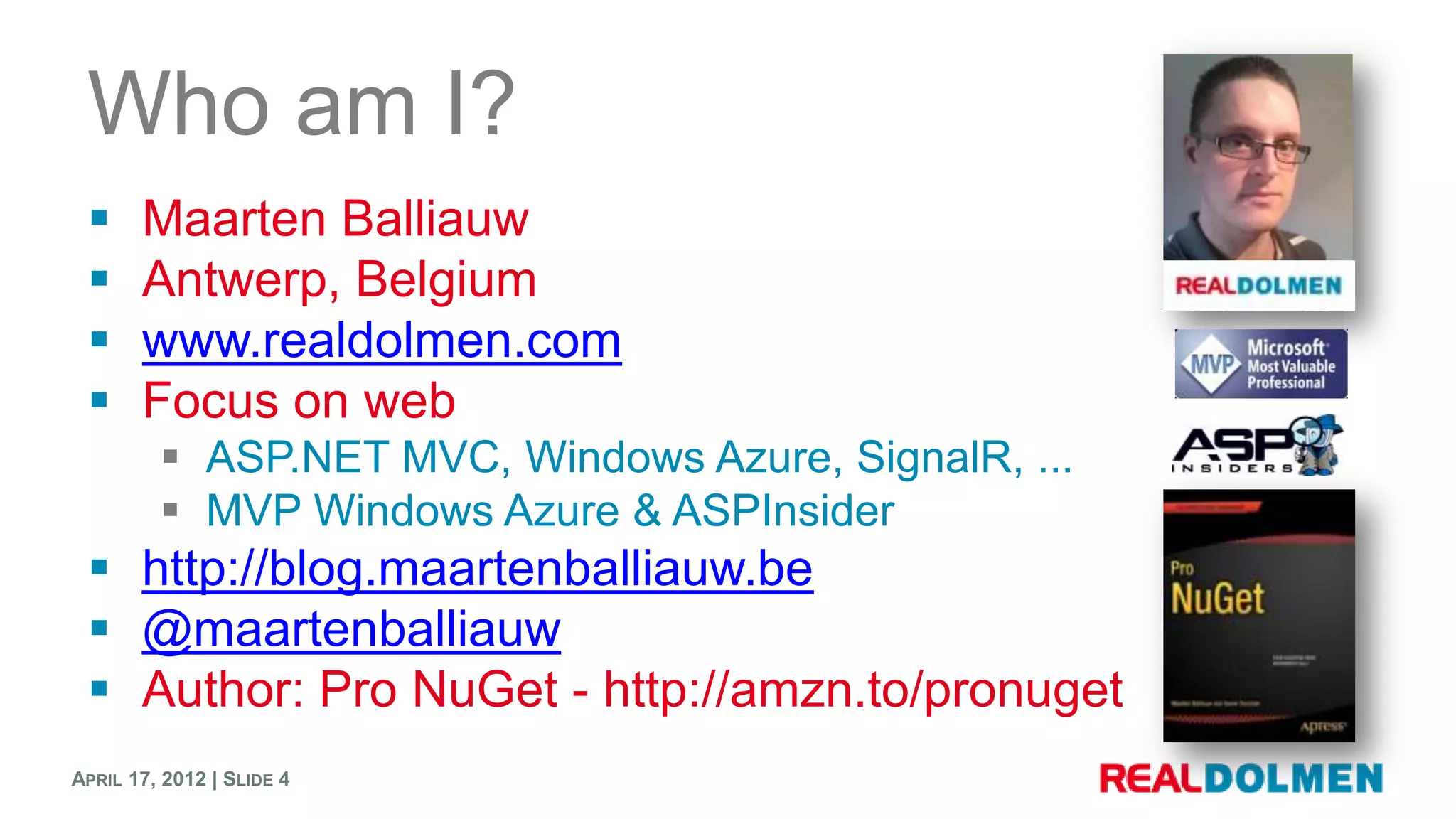 Who am I?
      Maarten Balliauw
      Antwerp, Belgium
      www.realdolmen.com
      Focus on web
          ASP.NET MVC, Windows Azure, SignalR, ...
          MVP Windows Azure & ASPInsider
  http://blog.maartenballiauw.be
  @maartenballiauw
  Author: Pro NuGet - http://amzn.to/pronuget
APRIL 17, 2012 | SLIDE 4
 