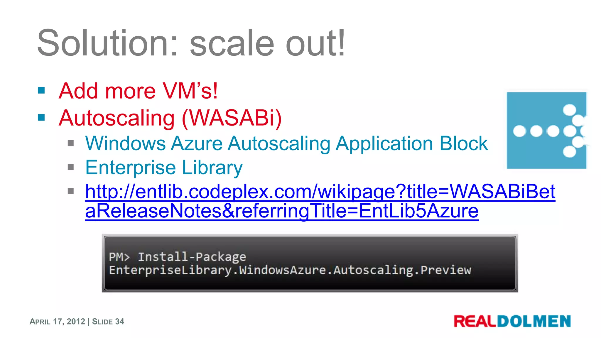 Solution: scale out!
  Add more VM’s!
  Autoscaling (WASABi)
          Windows Azure Autoscaling Application Block
          Enterprise Library
          http://entlib.codeplex.com/wikipage?title=WASABiBet
           aReleaseNotes&referringTitle=EntLib5Azure




APRIL 17, 2012 | SLIDE 34
 