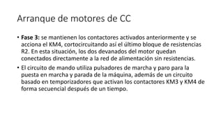 Arranque de motores de CC
• Fase 3: se mantienen los contactores activados anteriormente y se
acciona el KM4, cortocircuitando así el último bloque de resistencias
R2. En esta situación, los dos devanados del motor quedan
conectados directamente a la red de alimentación sin resistencias.
• El circuito de mando utiliza pulsadores de marcha y paro para la
puesta en marcha y parada de la máquina, además de un circuito
basado en temporizadores que activan los contactores KM3 y KM4 de
forma secuencial después de un tiempo.
 