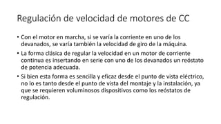 Regulación de velocidad de motores de CC
• Con el motor en marcha, si se varía la corriente en uno de los
devanados, se varía también la velocidad de giro de la máquina.
• La forma clásica de regular la velocidad en un motor de corriente
continua es insertando en serie con uno de los devanados un reóstato
de potencia adecuada.
• Si bien esta forma es sencilla y eficaz desde el punto de vista eléctrico,
no lo es tanto desde el punto de vista del montaje y la instalación, ya
que se requieren voluminosos dispositivos como los reóstatos de
regulación.
 