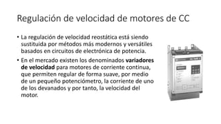 Regulación de velocidad de motores de CC
• La regulación de velocidad reostática está siendo
sustituida por métodos más modernos y versátiles
basados en circuitos de electrónica de potencia.
• En el mercado existen los denominados variadores
de velocidad para motores de corriente continua,
que permiten regular de forma suave, por medio
de un pequeño potenciómetro, la corriente de uno
de los devanados y por tanto, la velocidad del
motor.
 