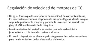 Regulación de velocidad de motores de CC
• De igual forma que los variadores de velocidad de corriente alterna,
los de corriente continua disponen de entradas lógicas, desde las que
se puede gestionar la marcha y parada, la inversión del sentido de
giro, el JOG y el frenado de la máquina.
• La alimentación del variador se realiza desde la red eléctrica
(monofásica o trifásica) de corriente alterna.
• El propio dispositivo es el encargado de generar la corriente continua
para la alimentación de los devanados del motor.
 