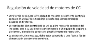 Regulación de velocidad de motores de CC
• Otra forma de regular la velocidad de motores de corriente continua
consiste en utilizar rectificadores de potencia semicontrolados
basados en tiristores.
• El rectificador semicontrolado se utiliza para regular la corriente del
inducido, que a su vez debe estar conectado a un equipo de disparo o
de control, al cual se le conecta el potenciómetro de regulación.
• La excitación, sin embargo, debe estar conectada a una fuente fija de
alimentación en corriente continua.
 