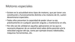 Motores especiales
• Existen en la actualidad otros tipos de motores, que por tener una
constitución y funcionamiento distinto a los motores de CC, suelen
denominarse especiales.
• Todos ellos presentan la capacidad de poder situar su eje,
prácticamente en cualquier posición angular, y mantenerse en ella.
• Por ello son de utilidad en aquellas aplicaciones en las que es
necesario disponer de un control total sobre dicha posición y/o la
velocidad angular del eje, como por ejemplo brazos robotizados,
máquinas herramientas, etc.
 