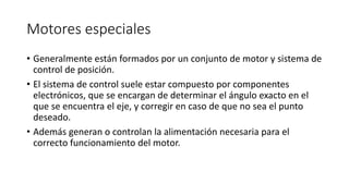 Motores especiales
• Generalmente están formados por un conjunto de motor y sistema de
control de posición.
• El sistema de control suele estar compuesto por componentes
electrónicos, que se encargan de determinar el ángulo exacto en el
que se encuentra el eje, y corregir en caso de que no sea el punto
deseado.
• Además generan o controlan la alimentación necesaria para el
correcto funcionamiento del motor.
 