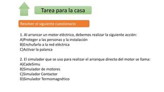 Tarea para la casa
Resolver el siguiente cuestionario
1. Al arrancar un motor eléctrico, debemos realizar la siguiente acción:
A)Proteger a las personas y la instalación
B)Enchufarlo a la red eléctrica
C)Activar la palanca
2. El simulador que se uso para realizar el arranque directo del motor se llama:
A)CadeSimu
B)Simulador de motores
C)Simulador Contactor
D)Simulador Termomagnético
 