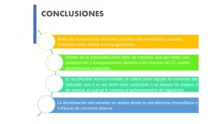 CONCLUSIONES
Todas las máquinas de corriente continua son reversibles y pueden
funcionar como motor o como generador.
Existen en la actualidad otros tipos de motores, que por tener una
constitución y funcionamiento distinto a los motores de CC, suelen
denominarse especiales.
El rectificador semicontrolado se utiliza para regular la corriente del
inducido, que a su vez debe estar conectado a un equipo de disparo o
de control, al cual se le conecta el potenciómetro de regulación.
La alimentación del variador se realiza desde la red eléctrica (monofásica o
trifásica) de corriente alterna.
 