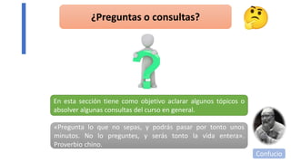 ¿Preguntas o consultas?
En esta sección tiene como objetivo aclarar algunos tópicos o
absolver algunas consultas del curso en general.
«Pregunta lo que no sepas, y podrás pasar por tonto unos
minutos. No lo preguntes, y serás tonto la vida entera».
Proverbio chino.
Confucio
 