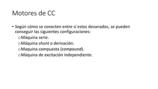 Motores de CC
• Según cómo se conecten entre sí estos devanados, se pueden
conseguir las siguientes configuraciones:
oMáquina serie.
oMáquina shunt o derivación.
oMaquina compuesta (compound).
oMáquina de excitación independiente.
 