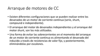 Arranque de motores de CC
• Existen diferentes configuraciones que se pueden realizar entre los
devanados de un motor de corriente continua (serie, shunt,
compound e independiente).
• El arranque del motor de devanados independientes y el arranque del
motor shunt, son los más utilizados.
• Una forma de evitar las sobrecorrientes en el momento del arranque
de un motor de corriente continua es alimentando el devanado del
inducido a través de resistencias de valor fijo, y posteriormente,
eliminándolas por escalones.
 