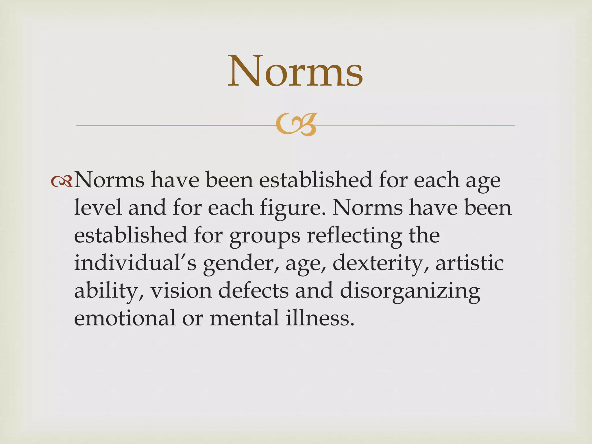 Norms 
 
Norms have been established for each age 
level and for each figure. Norms have been 
established for groups reflecting the 
individual’s gender, age, dexterity, artistic 
ability, vision defects and disorganizing 
emotional or mental illness. 
 