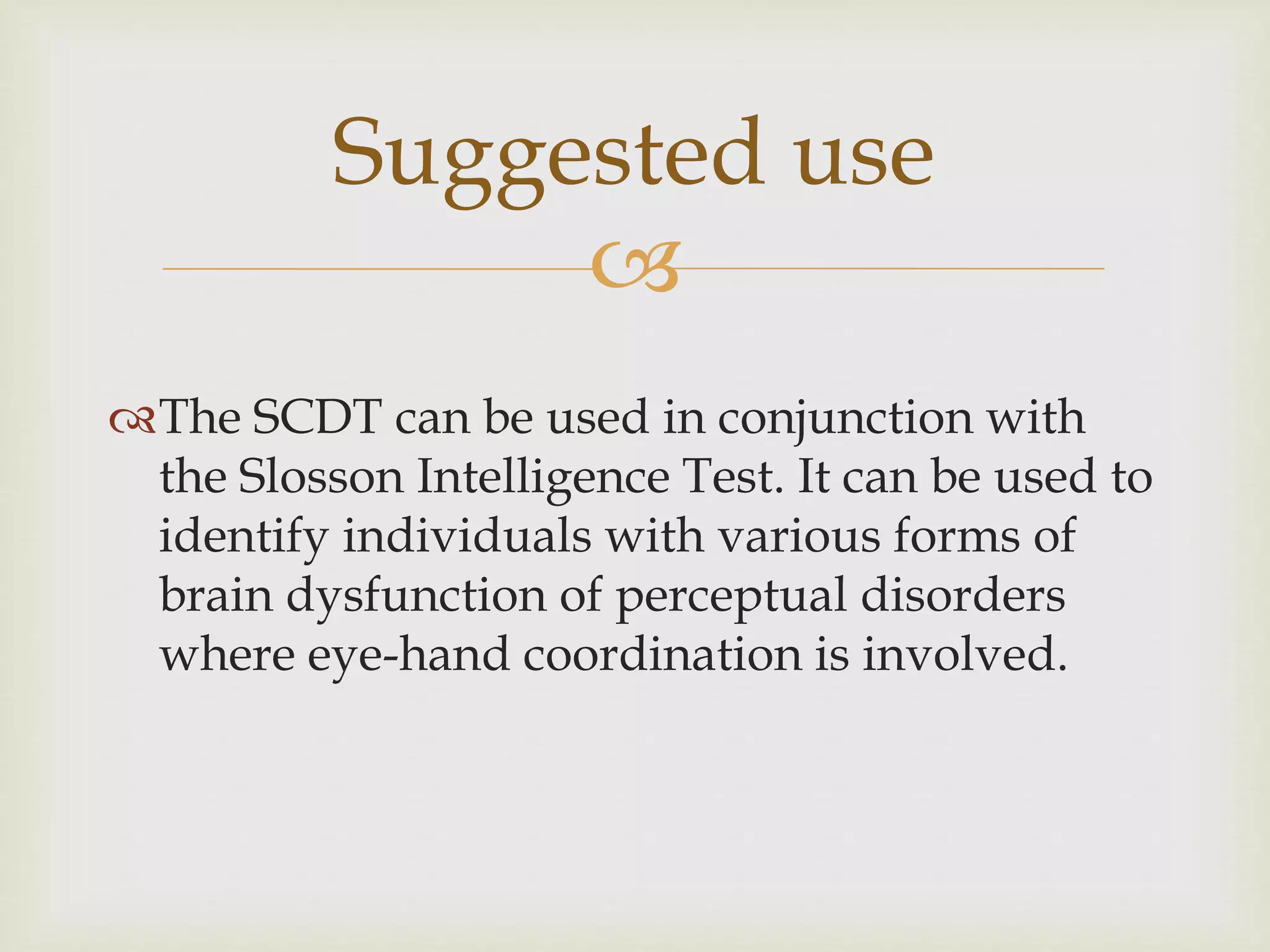 Suggested use 
 
The SCDT can be used in conjunction with 
the Slosson Intelligence Test. It can be used to 
identify individuals with various forms of 
brain dysfunction of perceptual disorders 
where eye-hand coordination is involved. 
