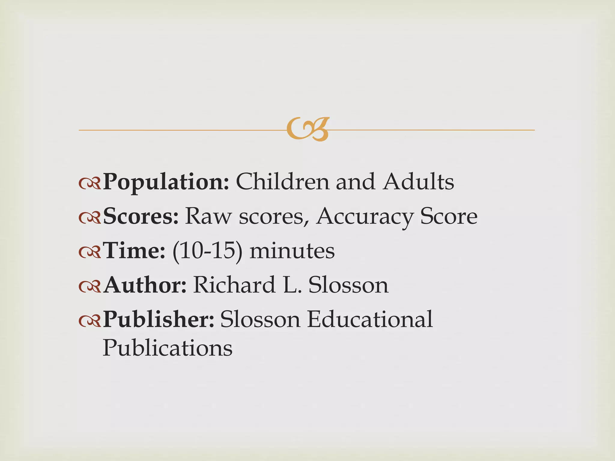  
Population: Children and Adults 
Scores: Raw scores, Accuracy Score 
Time: (10-15) minutes 
Author: Richard L. Slosson 
Publisher: Slosson Educational 
Publications 
 