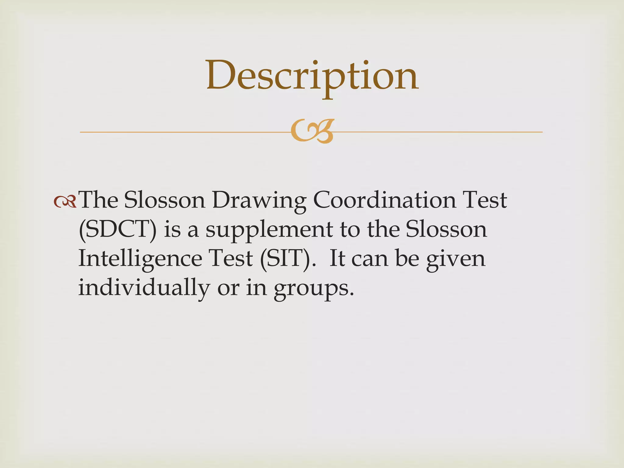 Description 
 
The Slosson Drawing Coordination Test 
(SDCT) is a supplement to the Slosson 
Intelligence Test (SIT). It can be given 
individually or in groups. 
 