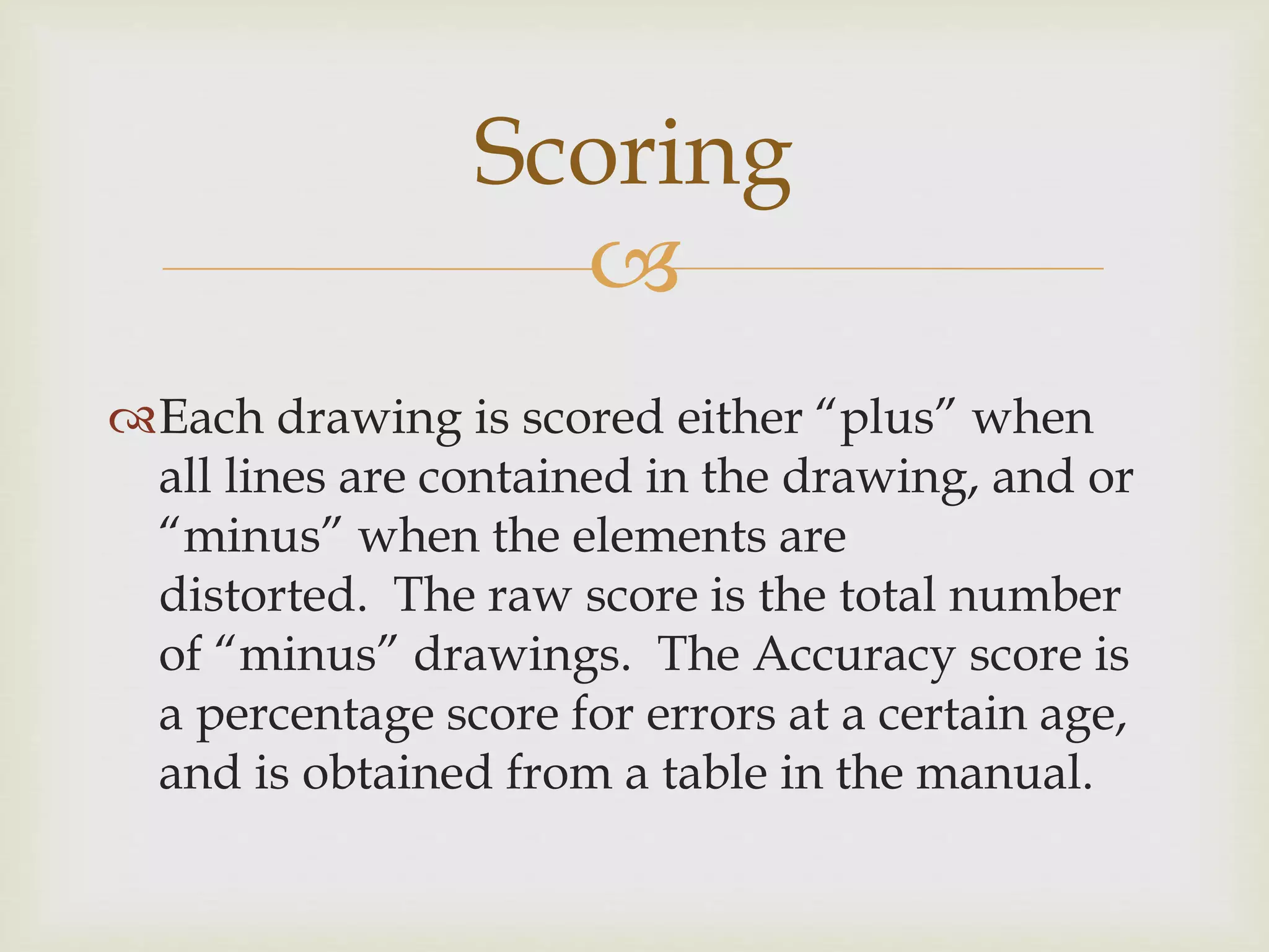 Scoring 
 
Each drawing is scored either “plus” when 
all lines are contained in the drawing, and or 
“minus” when the elements are 
distorted. The raw score is the total number 
of “minus” drawings. The Accuracy score is 
a percentage score for errors at a certain age, 
and is obtained from a table in the manual. 
 