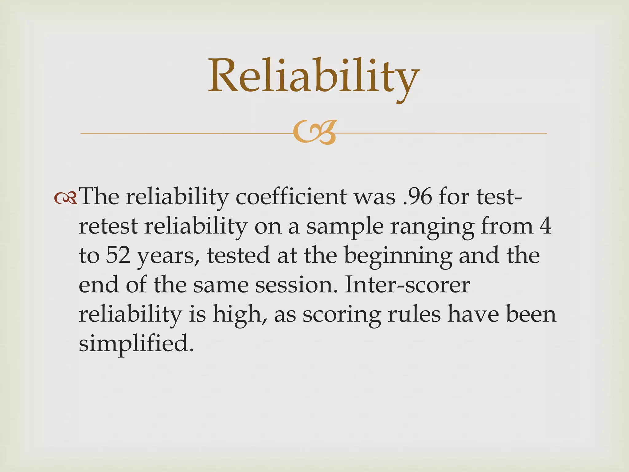 Reliability 
 
The reliability coefficient was .96 for test-retest 
reliability on a sample ranging from 4 
to 52 years, tested at the beginning and the 
end of the same session. Inter-scorer 
reliability is high, as scoring rules have been 
simplified. 
 