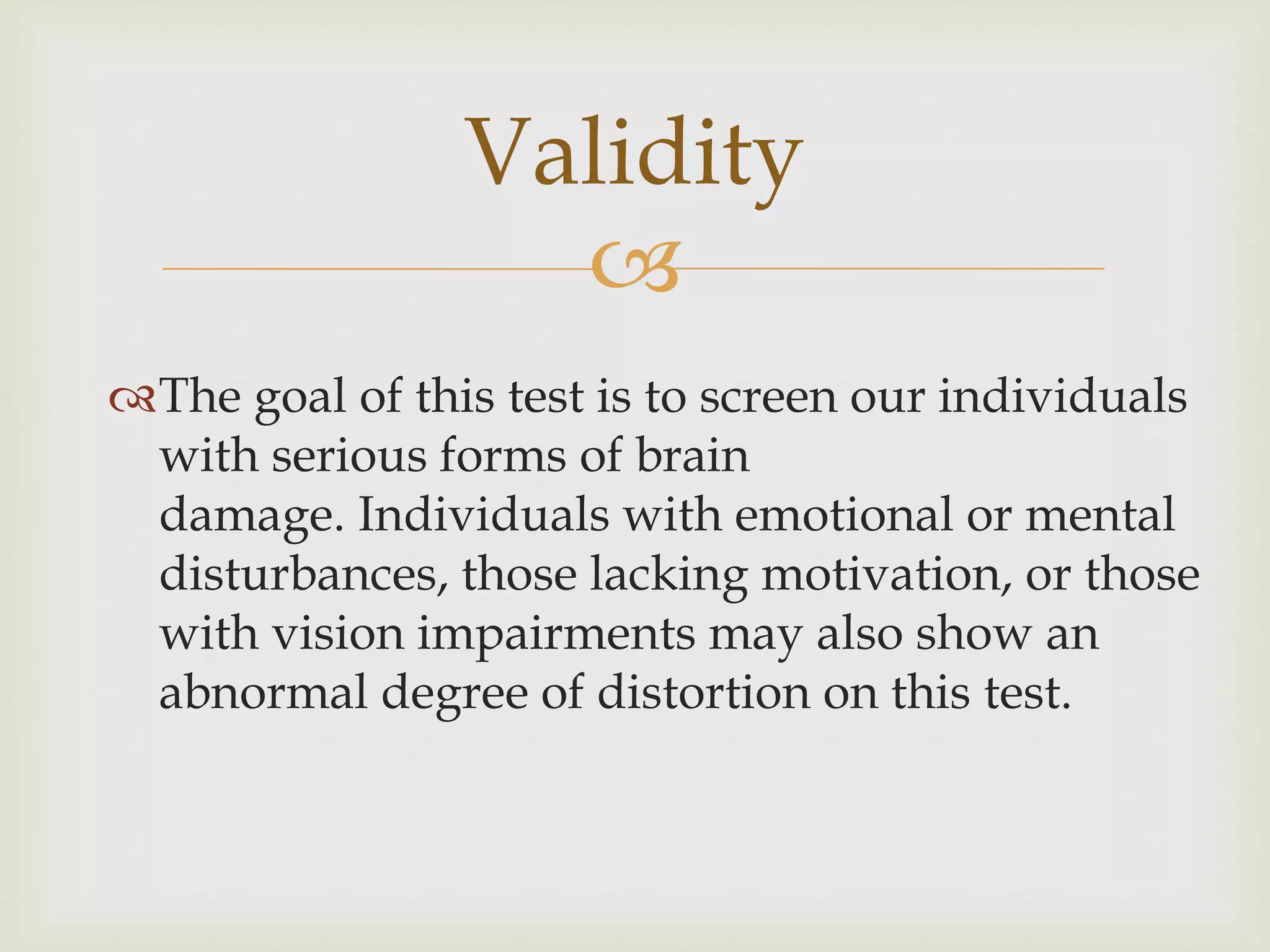 Validity 
 
The goal of this test is to screen our individuals 
with serious forms of brain 
damage. Individuals with emotional or mental 
disturbances, those lacking motivation, or those 
with vision impairments may also show an 
abnormal degree of distortion on this test. 
 