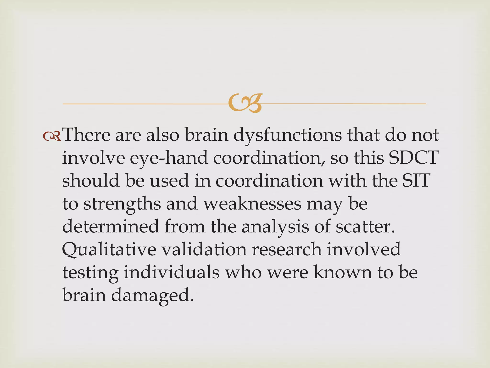  
There are also brain dysfunctions that do not 
involve eye-hand coordination, so this SDCT 
should be used in coordination with the SIT 
to strengths and weaknesses may be 
determined from the analysis of scatter. 
Qualitative validation research involved 
testing individuals who were known to be 
brain damaged. 
 