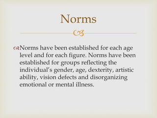 Norms 
 
Norms have been established for each age 
level and for each figure. Norms have been 
established for groups reflecting the 
individual’s gender, age, dexterity, artistic 
ability, vision defects and disorganizing 
emotional or mental illness. 
 