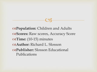  
Population: Children and Adults 
Scores: Raw scores, Accuracy Score 
Time: (10-15) minutes 
Author: Richard L. Slosson 
Publisher: Slosson Educational 
Publications 
 