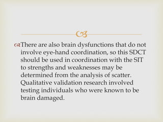  
There are also brain dysfunctions that do not 
involve eye-hand coordination, so this SDCT 
should be used in coordination with the SIT 
to strengths and weaknesses may be 
determined from the analysis of scatter. 
Qualitative validation research involved 
testing individuals who were known to be 
brain damaged. 
 